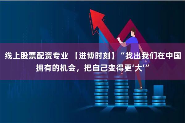 线上股票配资专业 【进博时刻】“找出我们在中国拥有的机会，把自己变得更‘大’”