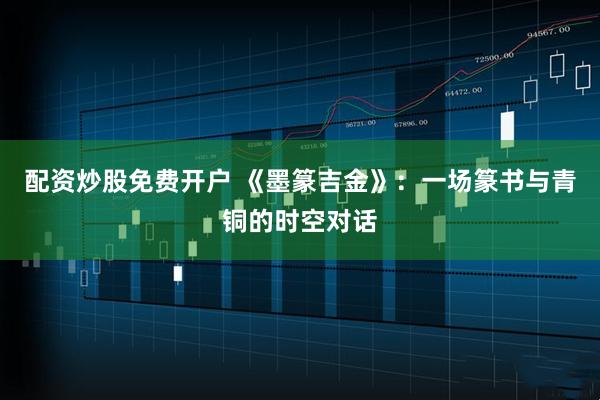 配资炒股免费开户 《墨篆吉金》：一场篆书与青铜的时空对话