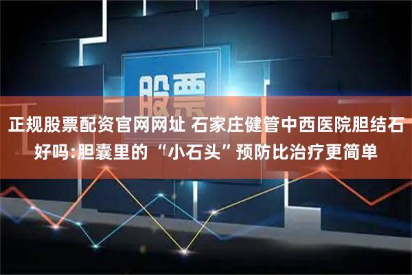 正规股票配资官网网址 石家庄健管中西医院胆结石好吗:胆囊里的 “小石头”预防比治疗更简单