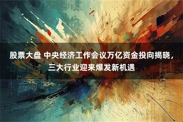 股票大盘 中央经济工作会议万亿资金投向揭晓，三大行业迎来爆发新机遇