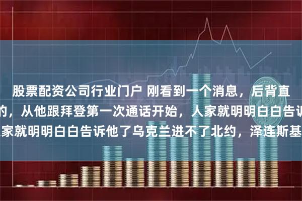 股票配资公司行业门户 刚看到一个消息，后背直发凉，泽连斯基自己说的，从他跟拜登第一次通话开始，人家就明明白白告诉他了乌克兰进不了北约，泽连斯基为啥不听