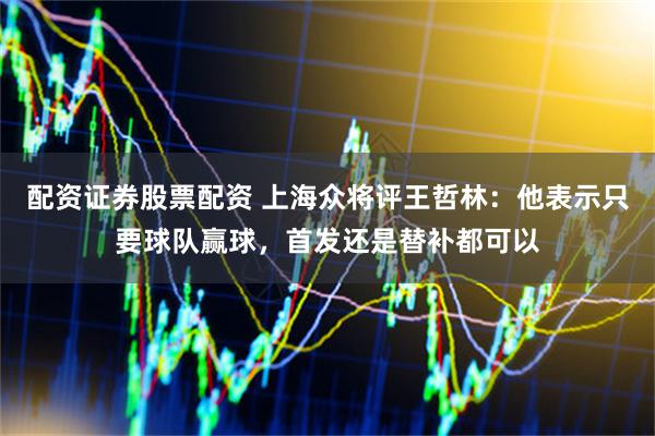 配资证券股票配资 上海众将评王哲林：他表示只要球队赢球，首发还是替补都可以