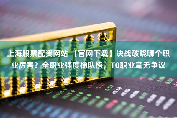 上海股票配资网站 【官网下载】决战破晓哪个职业厉害？全职业强度梯队榜，T0职业毫无争议