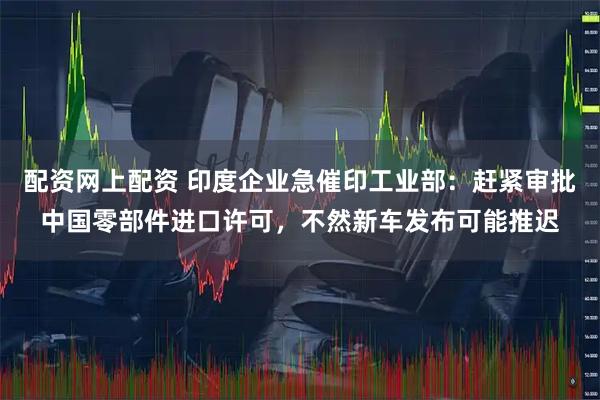 配资网上配资 印度企业急催印工业部：赶紧审批中国零部件进口许可，不然新车发布可能推迟
