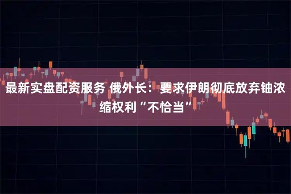 最新实盘配资服务 俄外长：要求伊朗彻底放弃铀浓缩权利“不恰当”
