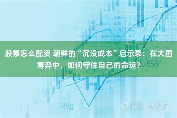股票怎么配资 朝鲜的“沉没成本”启示录:在大国博弈中,如何守住自己的命运?