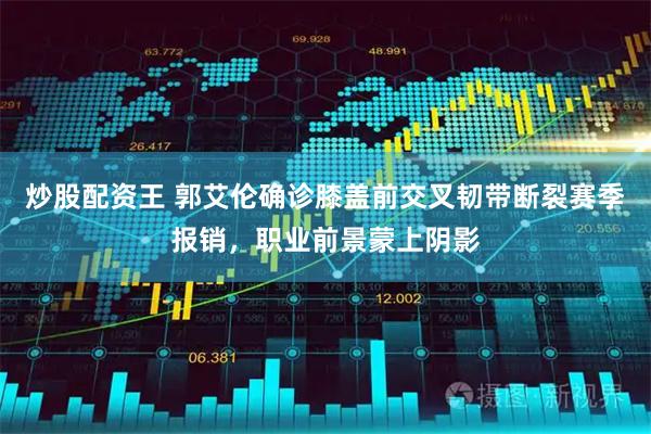 炒股配资王 郭艾伦确诊膝盖前交叉韧带断裂赛季报销，职业前景蒙上阴影