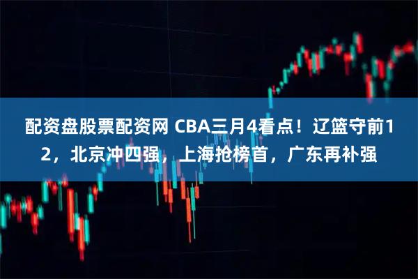 配资盘股票配资网 CBA三月4看点！辽篮守前12，北京冲四强，上海抢榜首，广东再补强