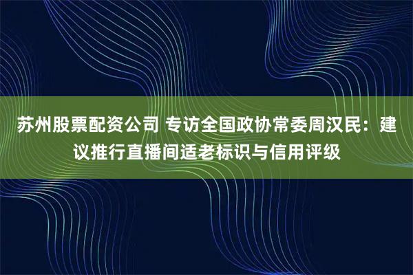苏州股票配资公司 专访全国政协常委周汉民：建议推行直播间适老标识与信用评级