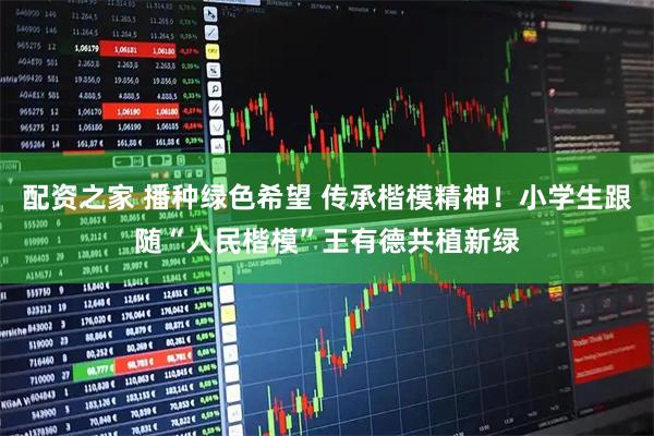 配资之家 播种绿色希望 传承楷模精神！小学生跟随“人民楷模”王有德共植新绿