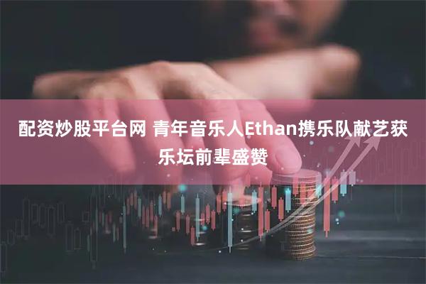 配资炒股平台网 青年音乐人Ethan携乐队献艺获乐坛前辈盛赞