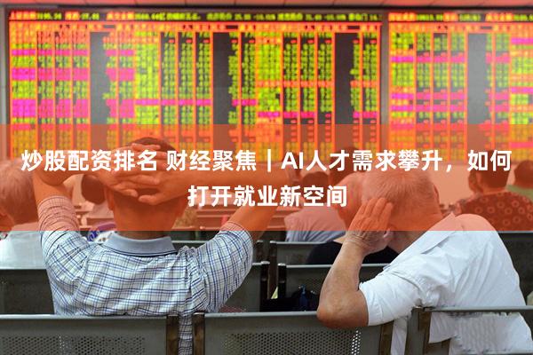 炒股配资排名 财经聚焦｜AI人才需求攀升，如何打开就业新空间