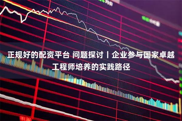 正规好的配资平台 问题探讨丨企业参与国家卓越工程师培养的实践路径