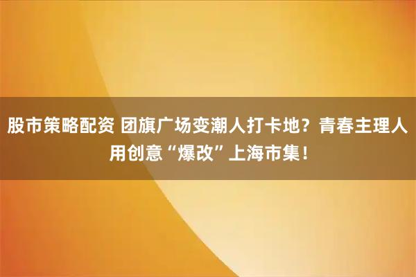 股市策略配资 团旗广场变潮人打卡地？青春主理人用创意“爆改”上海市集！