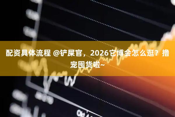 配资具体流程 @铲屎官，2026它博会怎么逛？撸宠囤货啦~