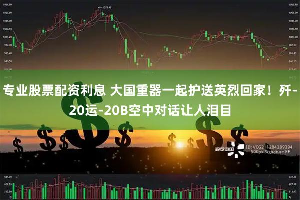 专业股票配资利息 大国重器一起护送英烈回家！歼-20运-20B空中对话让人泪目