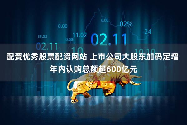 配资优秀股票配资网站 上市公司大股东加码定增 年内认购总额超600亿元
