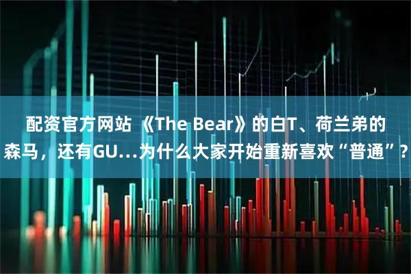配资官方网站 《The Bear》的白T、荷兰弟的森马，还有GU…为什么大家开始重新喜欢“普通”？