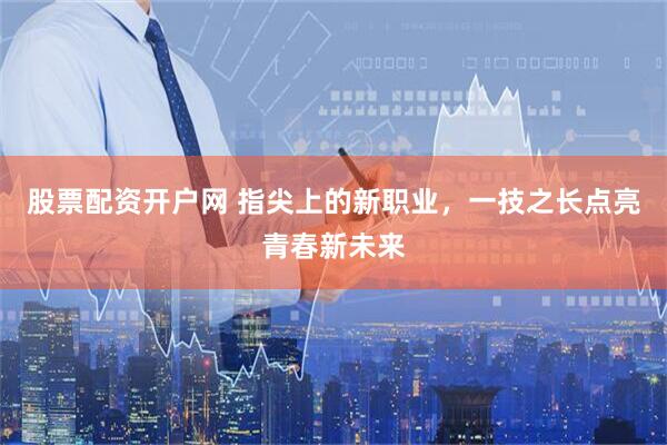 股票配资开户网 指尖上的新职业，一技之长点亮青春新未来