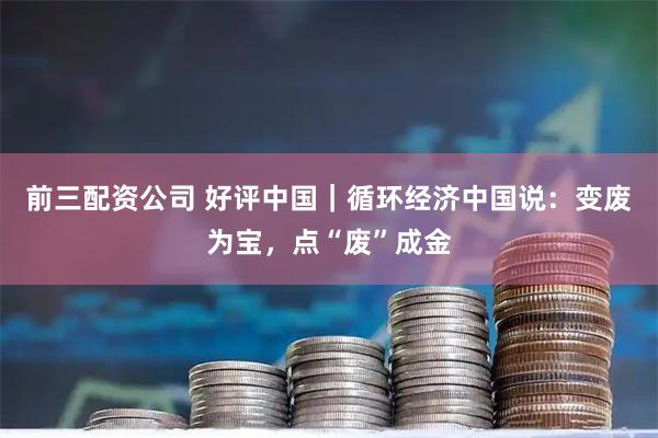 前三配资公司 好评中国｜循环经济中国说：变废为宝，点“废”成金