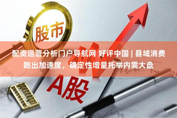 配资运营分析门户导航网 好评中国 | 县域消费跑出加速度，确定性增量托举内需大盘